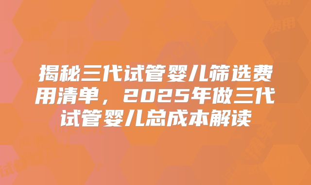 揭秘三代试管婴儿筛选费用清单，2025年做三代试管婴儿总成本解读