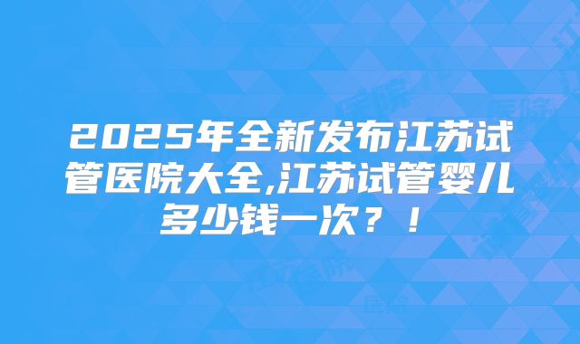 2025年全新发布江苏试管医院大全,江苏试管婴儿多少钱一次？！