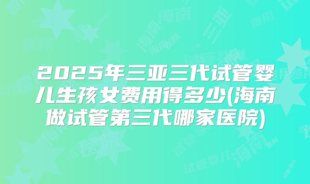 2025年三亚三代试管婴儿生孩女费用得多少(海南做试管第三代哪家医院)