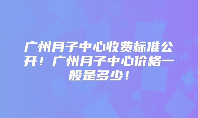 广州月子中心收费标准公开！广州月子中心价格一般是多少！