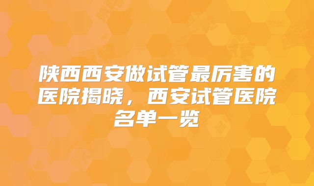 陕西西安做试管最厉害的医院揭晓，西安试管医院名单一览