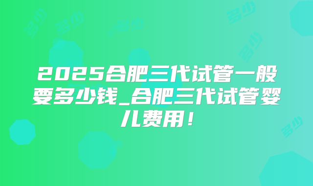 2025合肥三代试管一般要多少钱_合肥三代试管婴儿费用！