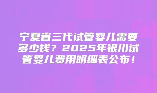 宁夏省三代试管婴儿需要多少钱？2025年银川试管婴儿费用明细表公布！