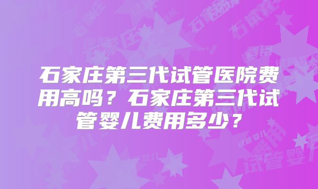 石家庄第三代试管医院费用高吗？石家庄第三代试管婴儿费用多少？