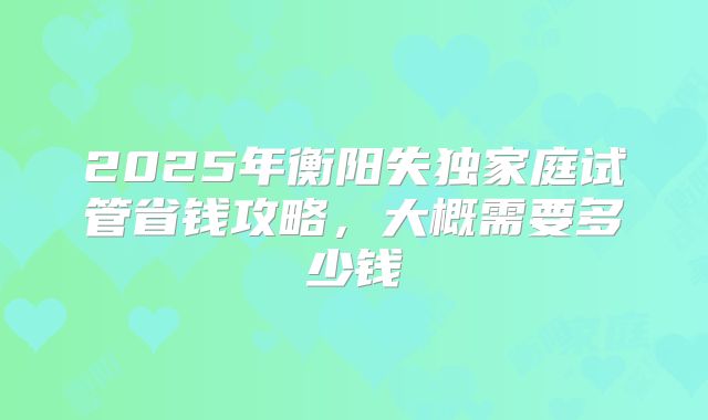 2025年衡阳失独家庭试管省钱攻略,大概需要多少钱