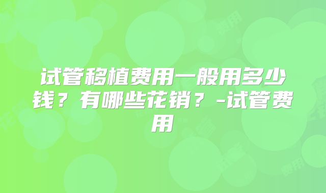 试管移植费用一般用多少钱？有哪些花销？-试管费用