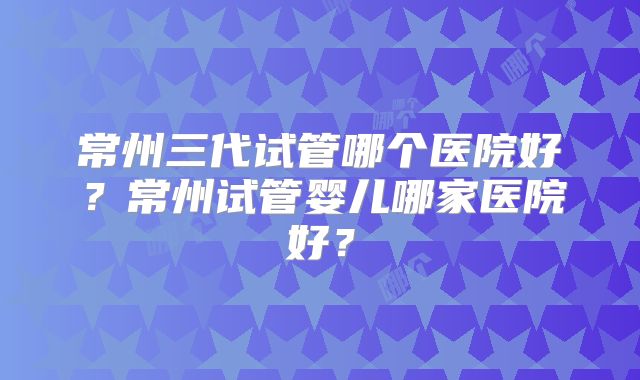 常州三代试管哪个医院好？常州试管婴儿哪家医院好？