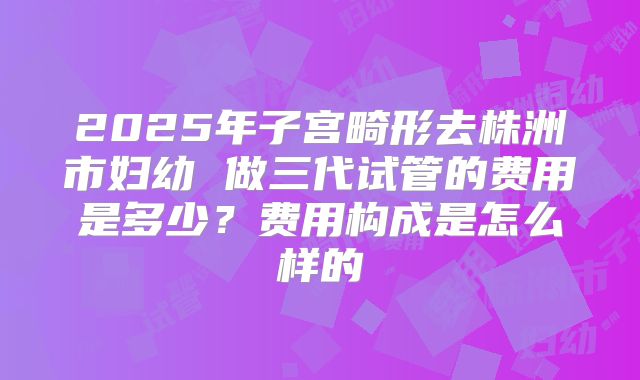 2025年子宫畸形去株洲市妇幼 做三代试管的费用是多少?费用构成是怎么样的