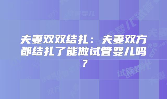 夫妻双双结扎：夫妻双方都结扎了能做试管婴儿吗？