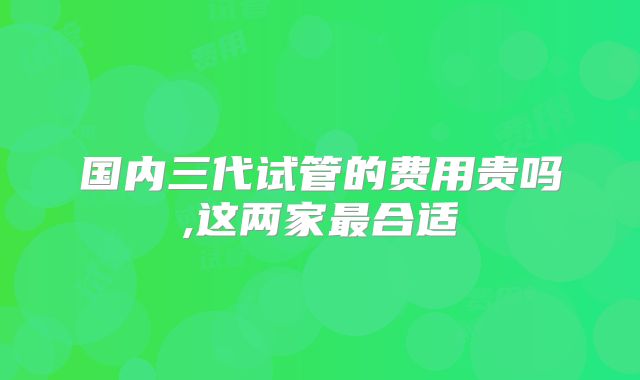 国内三代试管的费用贵吗,这两家最合适