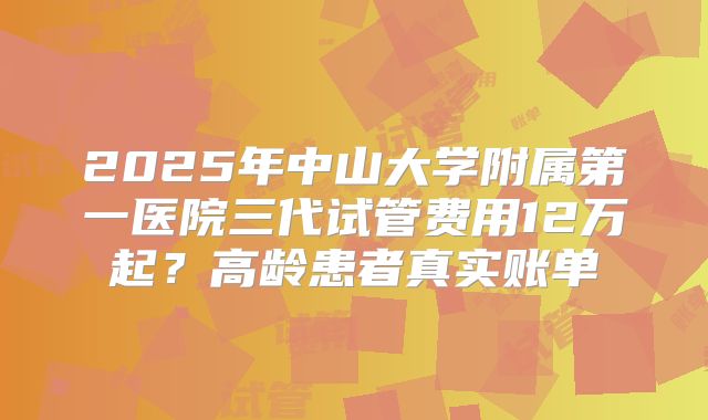 2025年中山大学附属第一医院三代试管费用12万起？高龄患者真实账单
