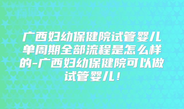 广西妇幼保健院试管婴儿单周期全部流程是怎么样的-广西妇幼保健院可以做试管婴儿！