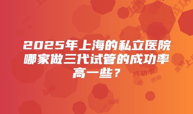 2025年上海的私立医院哪家做三代试管的成功率高一些?