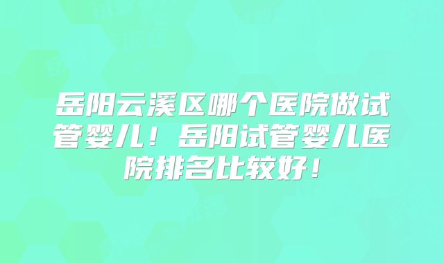 岳阳云溪区哪个医院做试管婴儿！岳阳试管婴儿医院排名比较好！