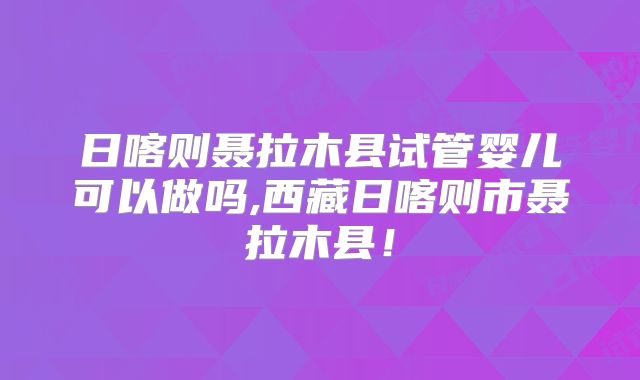 日喀则聂拉木县试管婴儿可以做吗,西藏日喀则市聂拉木县！