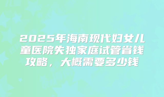 2025年海南现代妇女儿童医院失独家庭试管省钱攻略，大概需要多少钱