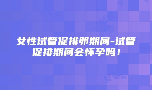女性试管促排卵期间-试管促排期间会怀孕吗！