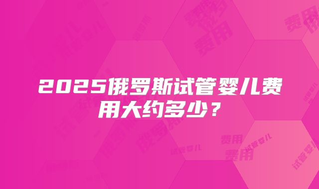 2025俄罗斯试管婴儿费用大约多少？
