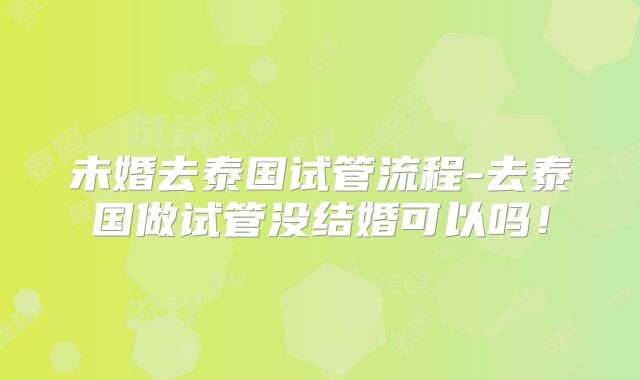 未婚去泰国试管流程-去泰国做试管没结婚可以吗！