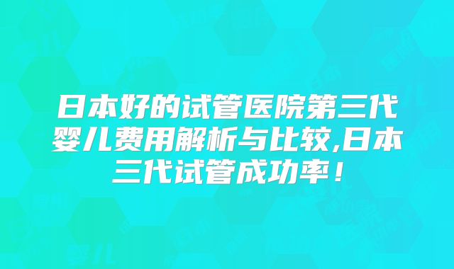 日本好的试管医院第三代婴儿费用解析与比较,日本三代试管成功率!