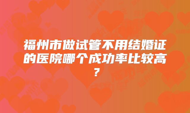 福州市做试管不用结婚证的医院哪个成功率比较高？