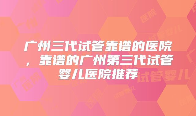 广州三代试管靠谱的医院，靠谱的广州第三代试管婴儿医院推荐