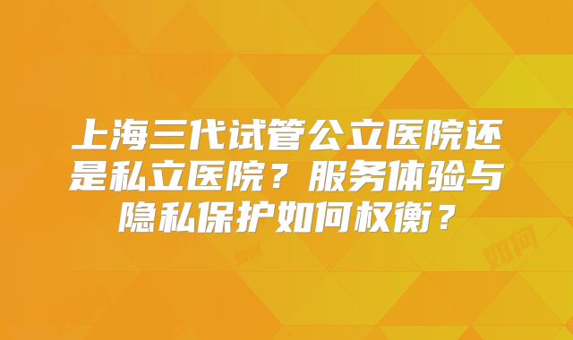 上海三代试管公立医院还是私立医院?服务体验与隐私保护如何权衡?