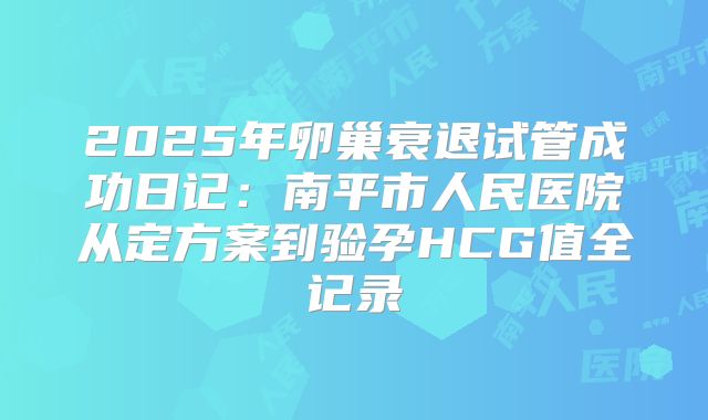 2025年卵巢衰退试管成功日记：南平市人民医院从定方案到验孕HCG值全记录