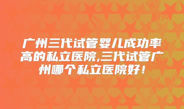 广州三代试管婴儿成功率高的私立医院,三代试管广州哪个私立医院好!