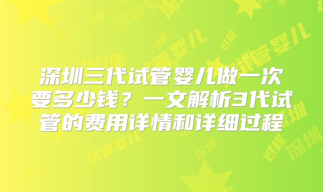 深圳三代试管婴儿做一次要多少钱?一文解析3代试管的费用详情和详细过程