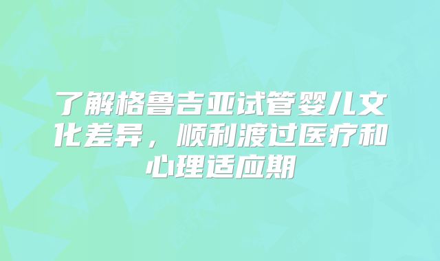 了解格鲁吉亚试管婴儿文化差异，顺利渡过医疗和心理适应期