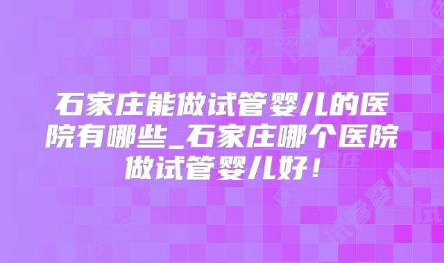 石家庄能做试管婴儿的医院有哪些_石家庄哪个医院做试管婴儿好!