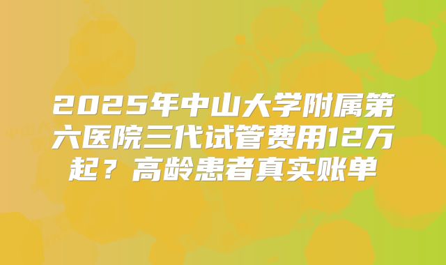 2025年中山大学附属第六医院三代试管费用12万起?高龄患者真实账单