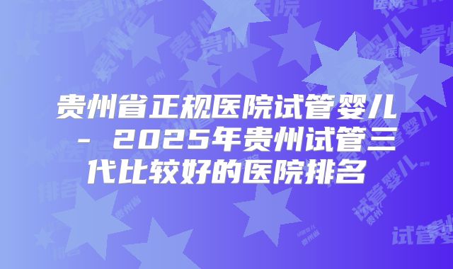 贵州省正规医院试管婴儿 - 2025年贵州试管三代比较好的医院排名