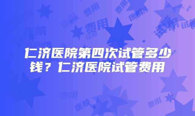 仁济医院第四次试管多少钱？仁济医院试管费用