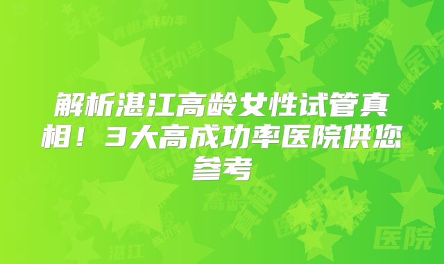 解析湛江高龄女性试管真相！3大高成功率医院供您参考