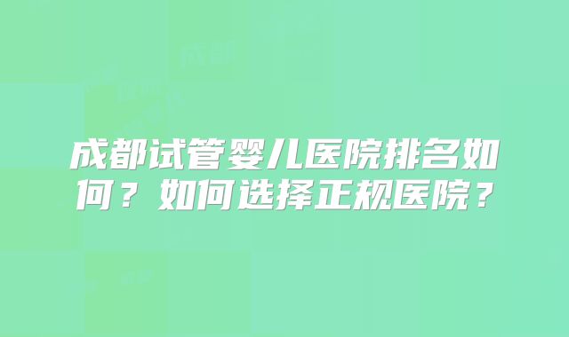 成都试管婴儿医院排名如何？如何选择正规医院？
