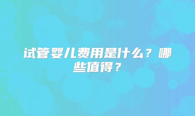 试管婴儿费用是什么?哪些值得?