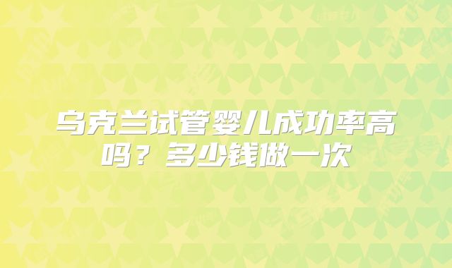 乌克兰试管婴儿成功率高吗？多少钱做一次