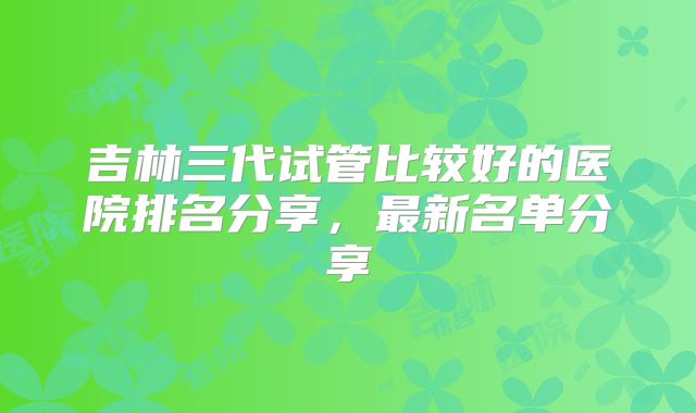 吉林三代试管比较好的医院排名分享，最新名单分享