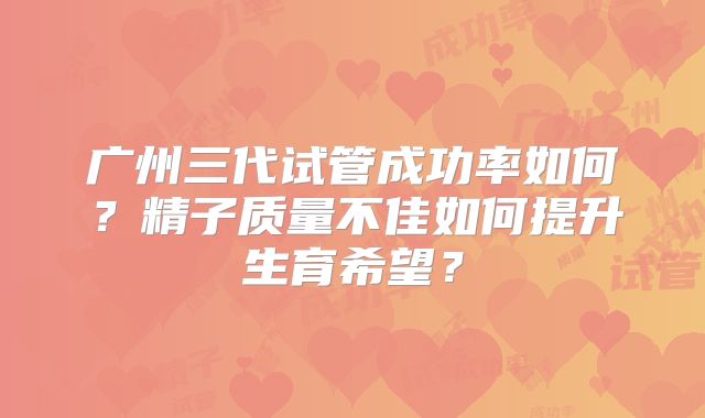 广州三代试管成功率如何？精子质量不佳如何提升生育希望？