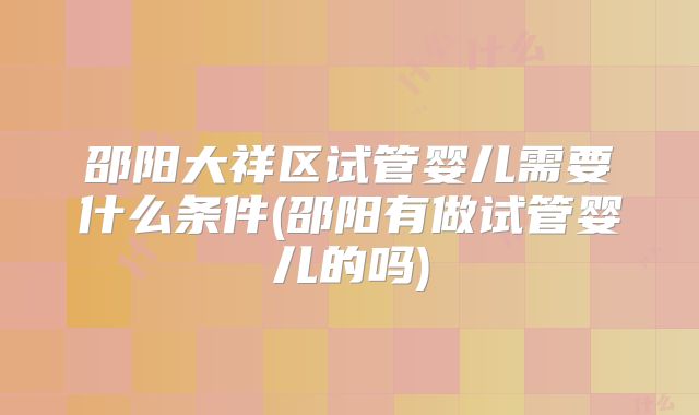 邵阳大祥区试管婴儿需要什么条件(邵阳有做试管婴儿的吗)