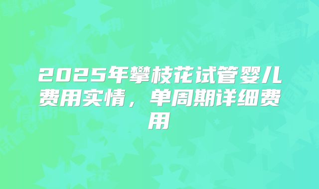 2025年攀枝花试管婴儿费用实情，单周期详细费用