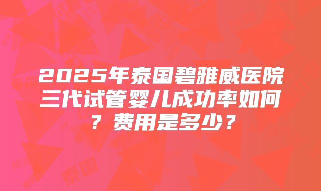 2025年泰国碧雅威医院三代试管婴儿成功率如何？费用是多少？