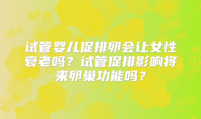 试管婴儿促排卵会让女性衰老吗？试管促排影响将来卵巢功能吗？