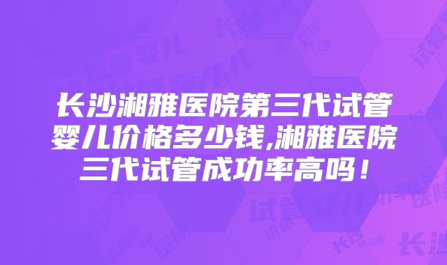 长沙湘雅医院第三代试管婴儿价格多少钱,湘雅医院三代试管成功率高吗！