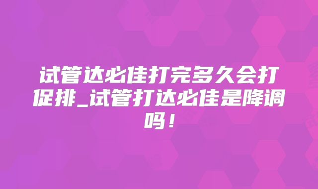 试管达必佳打完多久会打促排_试管打达必佳是降调吗！