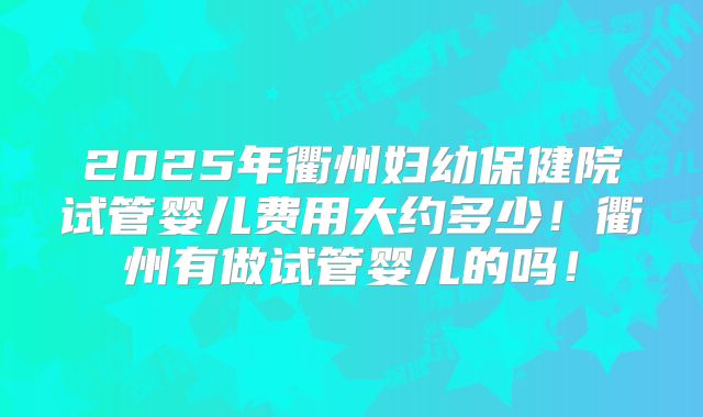 2025年衢州妇幼保健院试管婴儿费用大约多少！衢州有做试管婴儿的吗！