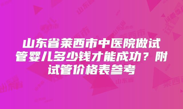 山东省莱西市中医院做试管婴儿多少钱才能成功？附试管价格表参考