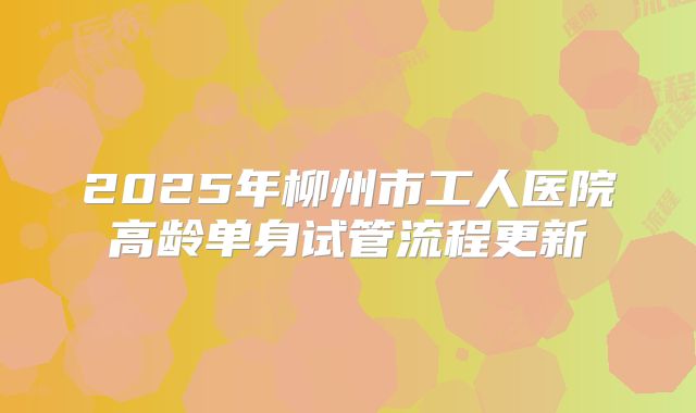 2025年柳州市工人医院高龄单身试管流程更新